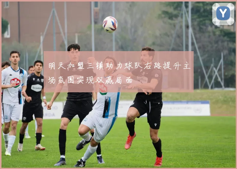 明天加盟三镇助力球队右路提升主场氛围实现双赢局面