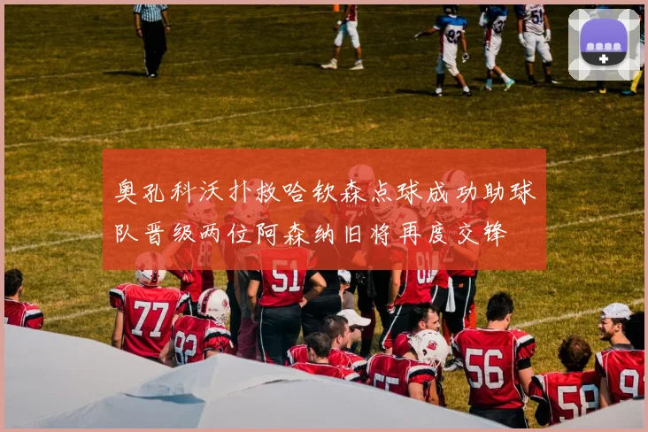奥孔科沃扑救哈钦森点球成功助球队晋级两位阿森纳旧将再度交锋