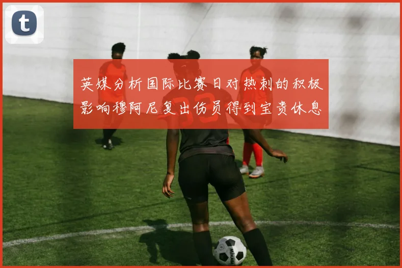 英媒分析国际比赛日对热刺的积极影响穆阿尼复出伤员得到宝贵休息时间