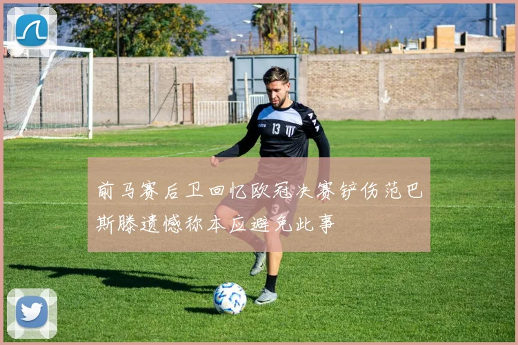 前马赛后卫回忆欧冠决赛铲伤范巴斯滕遗憾称本应避免此事