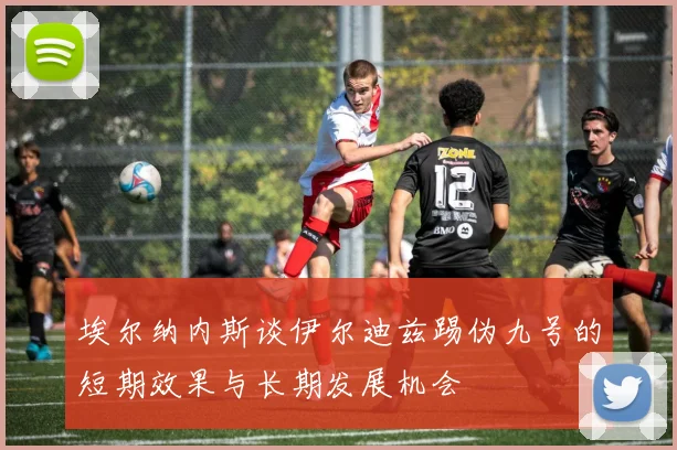 埃尔纳内斯谈伊尔迪兹踢伪九号的短期效果与长期发展机会