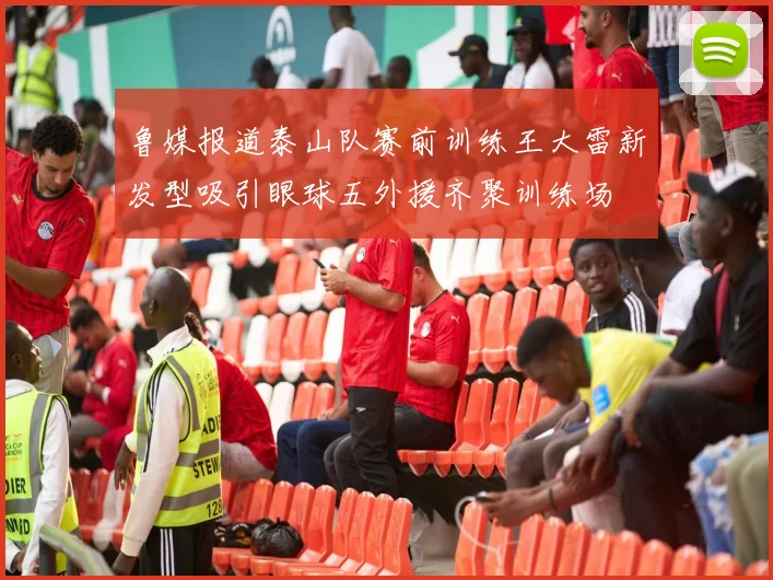 鲁媒报道泰山队赛前训练王大雷新发型吸引眼球五外援齐聚训练场