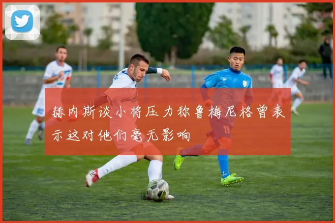 赫内斯谈小将压力称鲁梅尼格曾表示这对他们毫无影响