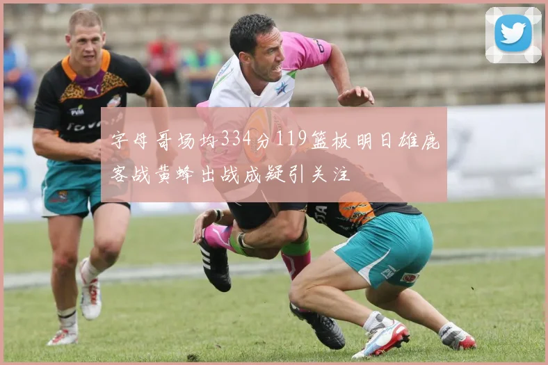 字母哥场均334分119篮板明日雄鹿客战黄蜂出战成疑引关注
