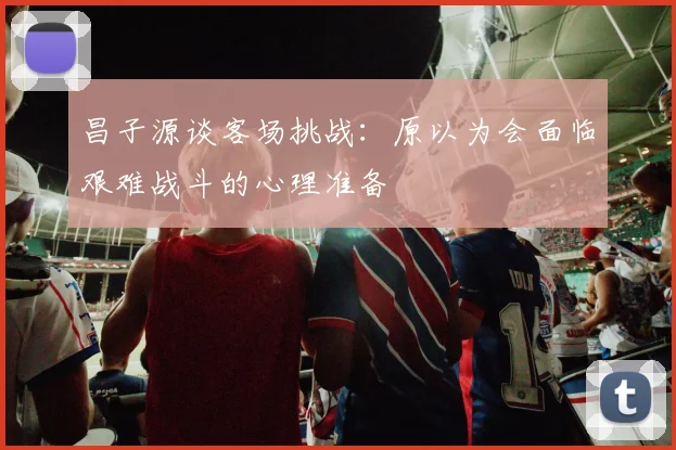 昌子源谈客场挑战：原以为会面临艰难战斗的心理准备