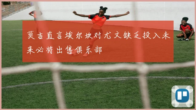 莫吉直言埃尔坎对尤文缺乏投入未来必将出售俱乐部