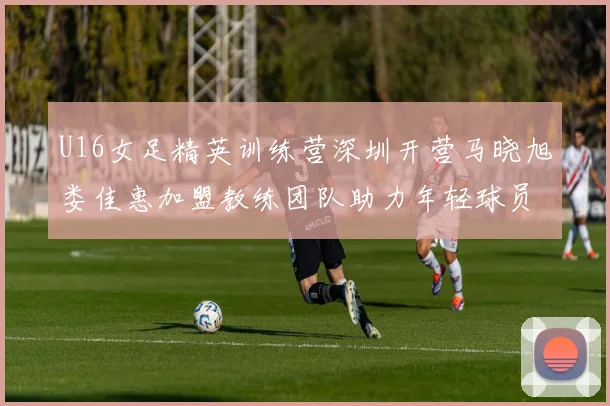 U16女足精英训练营深圳开营马晓旭娄佳惠加盟教练团队助力年轻球员成长