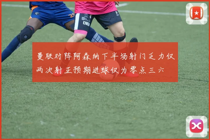 曼联对阵阿森纳下半场射门乏力仅两次射正预期进球仅为零点三六
