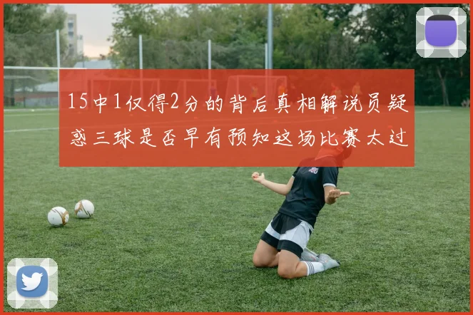 15中1仅得2分的背后真相解说员疑惑三球是否早有预知这场比赛太过抽象