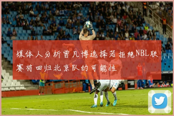 媒体人分析曾凡博选择若拒绝NBL联赛将回归北京队的可能性
