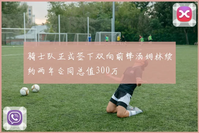 骑士队正式签下双向前锋汤姆林续约两年合同总值300万