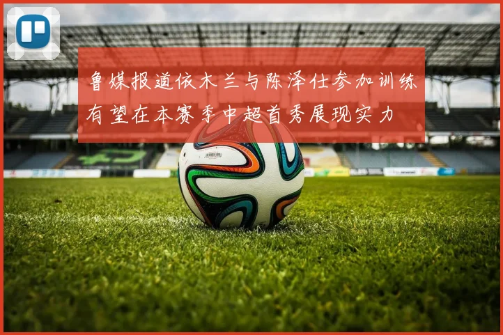 鲁媒报道依木兰与陈泽仕参加训练有望在本赛季中超首秀展现实力